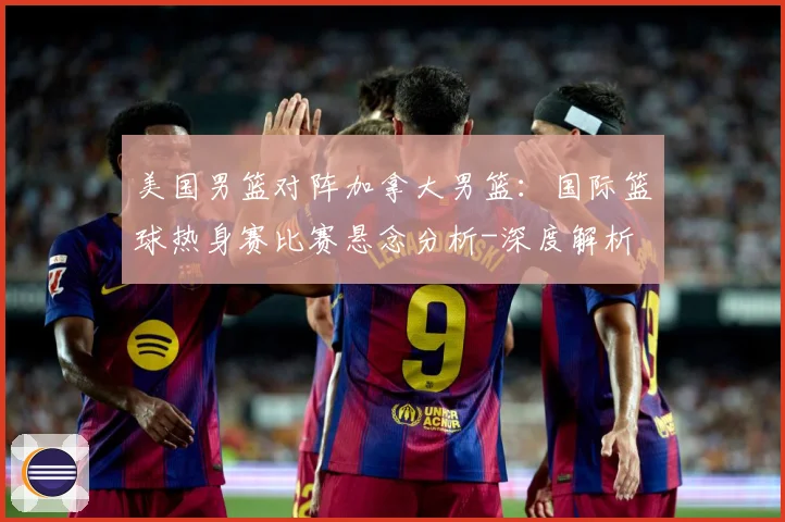 美国男篮对阵加拿大男篮：国际篮球热身赛比赛悬念分析-深度解析