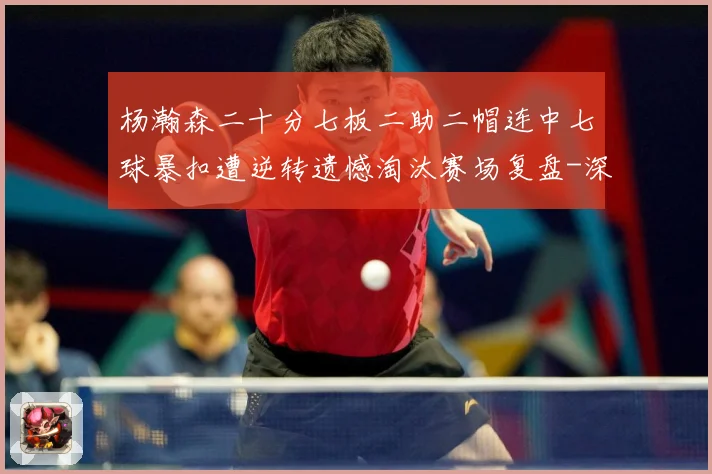 杨瀚森二十分七板二助二帽连中七球暴扣遭逆转遗憾淘汰赛场复盘-深度解析