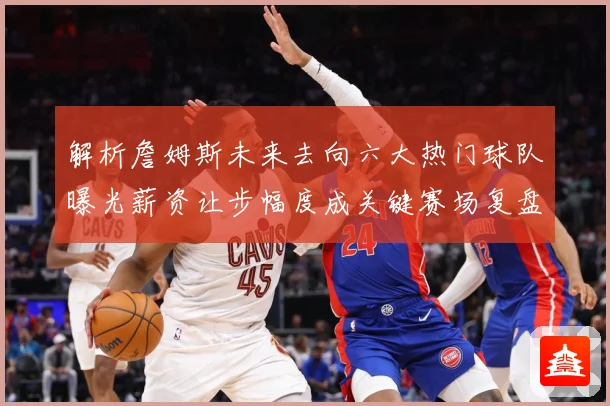 解析詹姆斯未来去向六大热门球队曝光薪资让步幅度成关键赛场复盘-深度解析