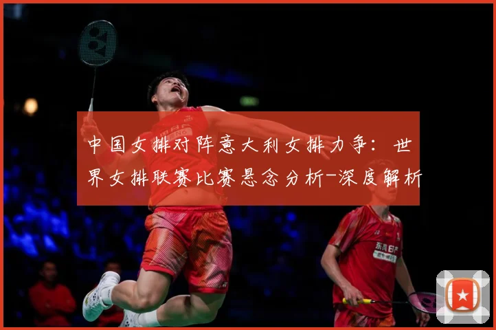 中国女排对阵意大利女排力争：世界女排联赛比赛悬念分析-深度解析