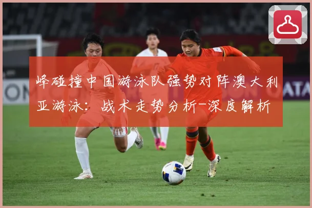 峰碰撞中国游泳队强势对阵澳大利亚游泳：战术走势分析-深度解析