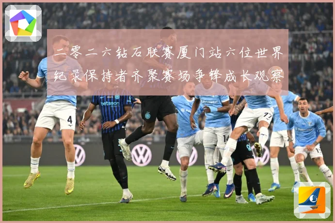 二零二六钻石联赛厦门站六位世界纪录保持者齐聚赛场争锋成长观察-深度解析
