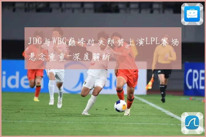 JDG与WBG巅峰对决即将上演LPL赛场悬念重重-深度解析