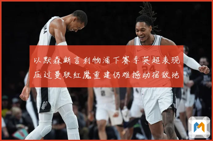 以默森断言利物浦下赛季英超表现压过曼联红魔重建仍难撼动宿敌地战术观察-深度解析